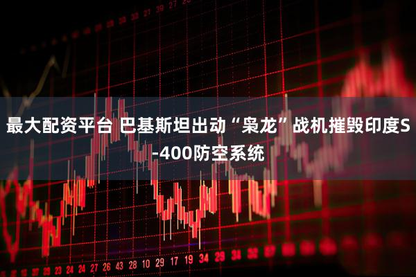 最大配资平台 巴基斯坦出动“枭龙”战机摧毁印度S-400防空系统