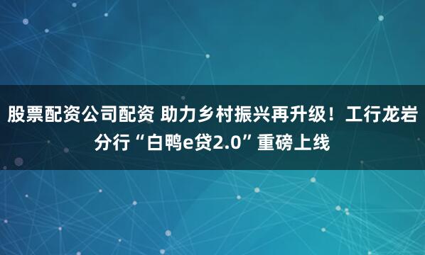 股票配资公司配资 助力乡村振兴再升级！工行龙岩分行“白鸭e贷2.0”重磅上线