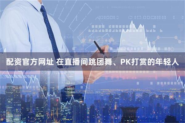 配资官方网址 在直播间跳团舞、PK打赏的年轻人