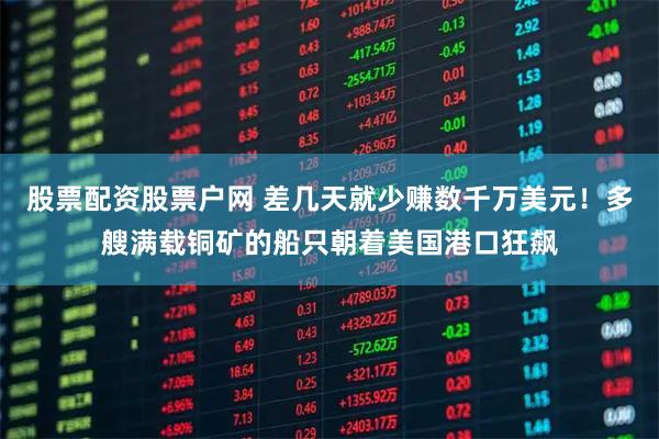 股票配资股票户网 差几天就少赚数千万美元！多艘满载铜矿的船只朝着美国港口狂飙