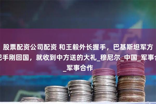 股票配资公司配资 和王毅外长握手，巴基斯坦军方一把手刚回国，就收到中方送的大礼_穆尼尔_中国_军事合作
