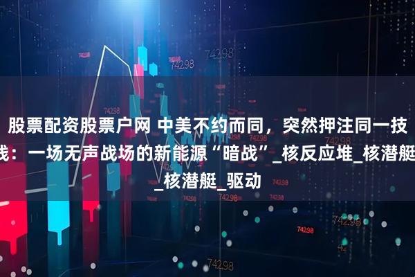 股票配资股票户网 中美不约而同，突然押注同一技术路线：一场无声战场的新能源“暗战”_核反应堆_核潜艇_驱动