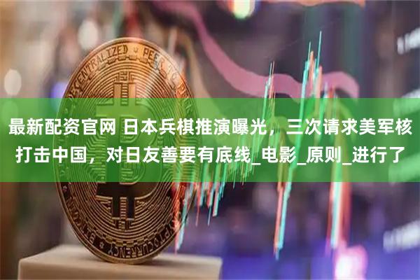 最新配资官网 日本兵棋推演曝光，三次请求美军核打击中国，对日友善要有底线_电影_原则_进行了