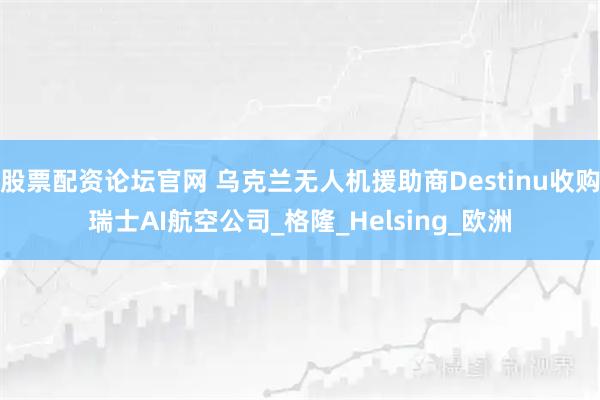 股票配资论坛官网 乌克兰无人机援助商Destinu收购瑞士AI航空公司_格隆_Helsing_欧洲