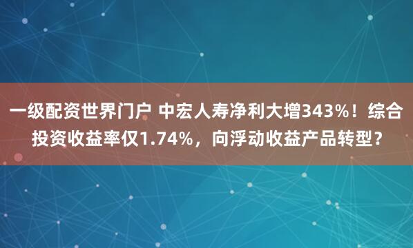一级配资世界门户 中宏人寿净利大增343%！综合投资收益率仅1.74%，向浮动收益产品转型？