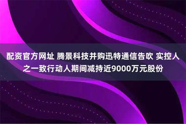配资官方网址 腾景科技并购迅特通信告吹 实控人之一致行动人期间减持近9000万元股份