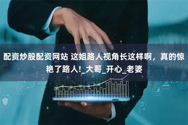 配资炒股配资网站 这姐路人视角长这样啊，真的惊艳了路人!_大哥_开心_老婆