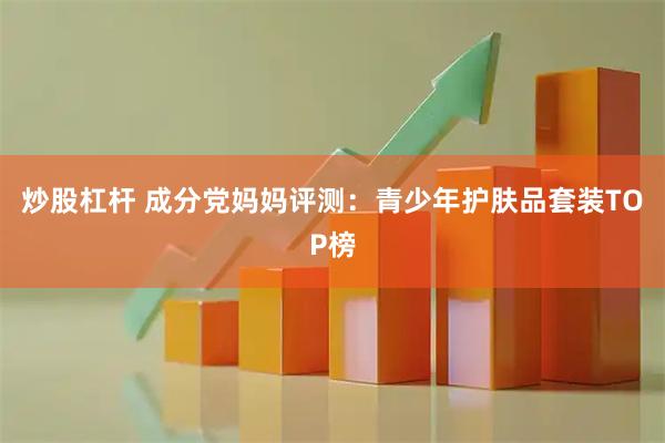 炒股杠杆 成分党妈妈评测：青少年护肤品套装TOP榜