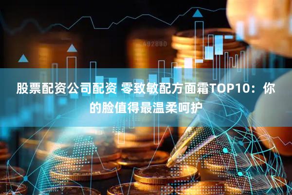 股票配资公司配资 零致敏配方面霜TOP10：你的脸值得最温柔呵护