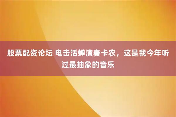 股票配资论坛 电击活蝉演奏卡农，这是我今年听过最抽象的音乐